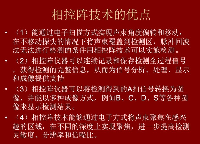 相控陣技術(shù)優(yōu)點(diǎn):1、以電子掃描方式實(shí)現(xiàn)聲束角度偏轉(zhuǎn)和移動(dòng);2、可連續(xù)記錄和保存檢測(cè)全過(guò)程信號(hào);3、以多種  成像方式將檢測(cè)得到的A信號(hào)轉(zhuǎn)換為圖像信號(hào)