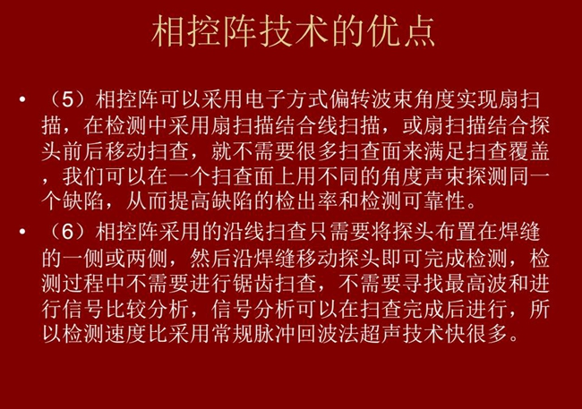 相控陣技術(shù)優(yōu)點(diǎn):4、相控陣技術(shù)可通過(guò)電子方式將聲束聚集在感興趣區(qū)域,在不同深度上實(shí)現(xiàn)聚焦;5、相控陣檢測(cè)中采用扇掃描結(jié)合線掃描的方式,這樣就不需要很多掃查面來(lái)滿足掃查覆蓋。