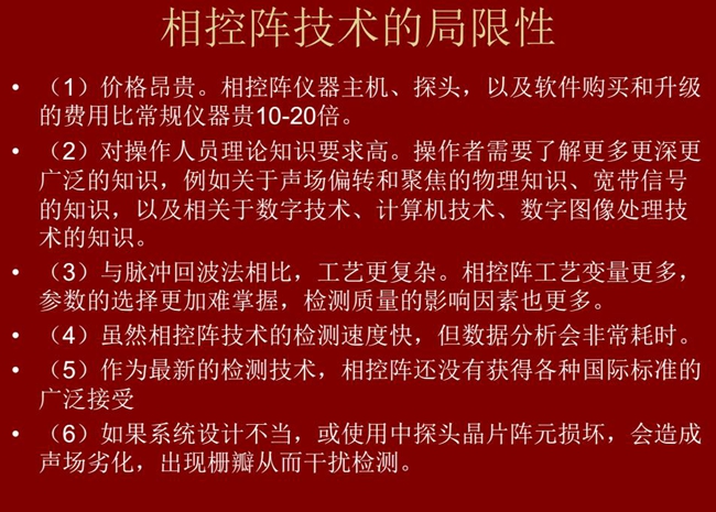 相控陣技術(shù)的局限性:1、價(jià)格昂貴;2、對(duì)操作人員理論知識(shí)要求較高;3、與脈沖回波法相比,工藝更復(fù)雜;