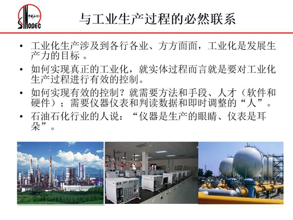 工業(yè)化生產(chǎn)涉及各行各業(yè)，方方面面，要對(duì)工業(yè)化生產(chǎn)過程進(jìn)行有效控  制就需要人才、手段、方法和儀器儀表，對(duì)石油石化行業(yè)而言，儀器是生產(chǎn)  的眼睛、儀表是耳朵