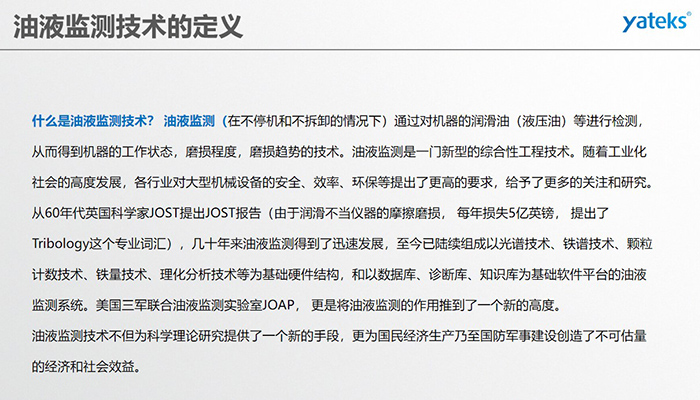 什么是油液監(jiān)測技術？ 油液監(jiān)測（在不停機和不拆卸的情況下）通過對機器的潤滑油（液壓油）等進行檢測， 從而得到機器的工作狀態(tài)，磨損程度，磨損趨勢的技術。油液監(jiān)測是一門新型的綜合性工程技術。隨著工業(yè)化社會的高度發(fā)展，各行業(yè)對大型機械設備的安全、效率、環(huán)保等提出了更高的要求，給予了更多的關注和研究。